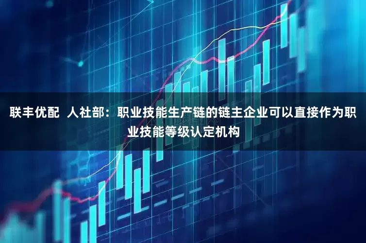 联丰优配  人社部：职业技能生产链的链主企业可以直接作为职业技能等级认定机构