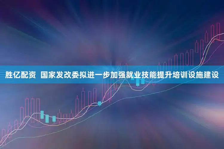胜亿配资  国家发改委拟进一步加强就业技能提升培训设施建设