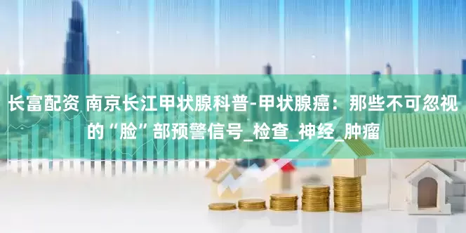 长富配资 南京长江甲状腺科普-甲状腺癌：那些不可忽视的“脸”部预警信号_检查_神经_肿瘤