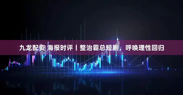 九龙配资 海报时评丨整治霸总短剧，呼唤理性回归
