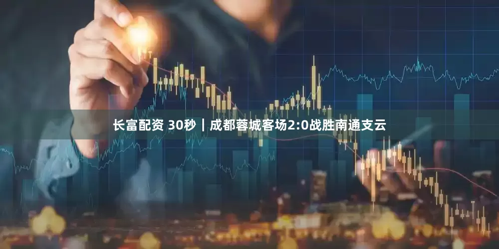 长富配资 30秒｜成都蓉城客场2:0战胜南通支云