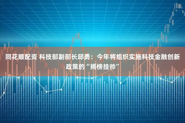 同花顺配资 科技部副部长邱勇：今年将组织实施科技金融创新政策的“揭榜挂帅”