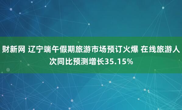 财新网 辽宁端午假期旅游市场预订火爆 在线旅游人次同比预测增长35.15%