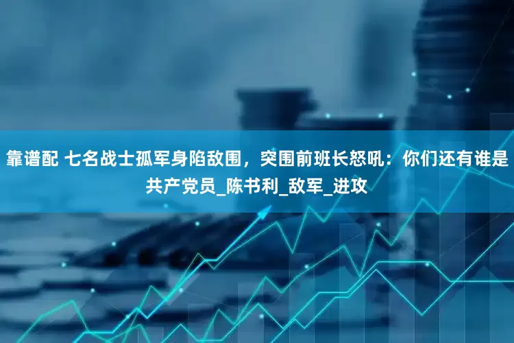 靠谱配 七名战士孤军身陷敌围，突围前班长怒吼：你们还有谁是共产党员_陈书利_敌军_进攻