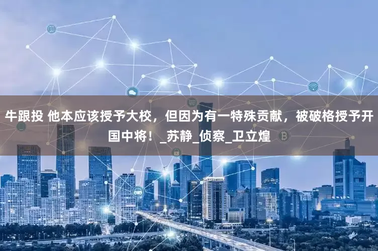 牛跟投 他本应该授予大校，但因为有一特殊贡献，被破格授予开国中将！_苏静_侦察_卫立煌