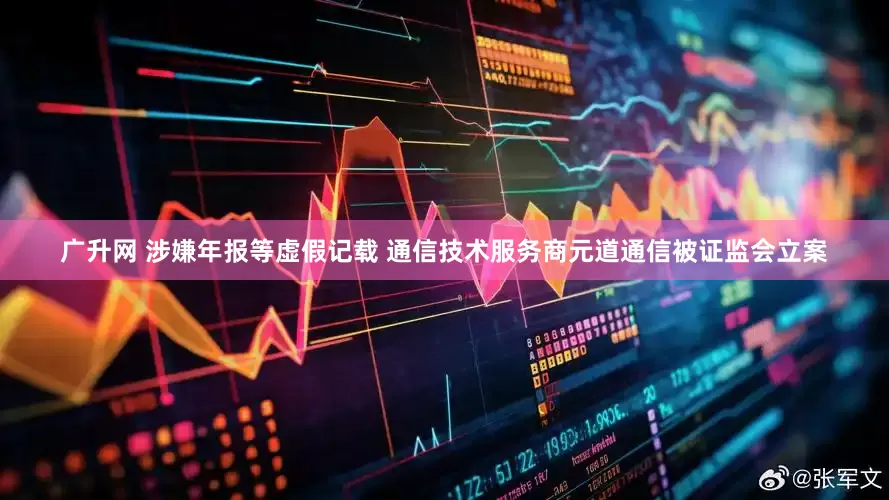 广升网 涉嫌年报等虚假记载 通信技术服务商元道通信被证监会立案