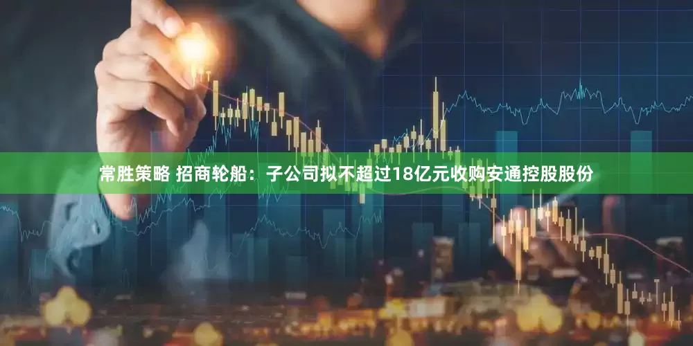 常胜策略 招商轮船：子公司拟不超过18亿元收购安通控股股份