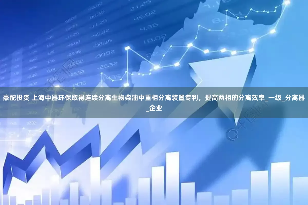 豪配投资 上海中器环保取得连续分离生物柴油中重相分离装置专利，提高两相的分离效率_一级_分离器_企业
