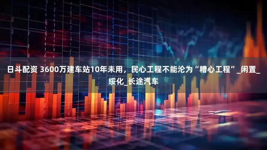 日斗配资 3600万建车站10年未用，民心工程不能沦为“糟心工程”_闲置_绥化_长途汽车
