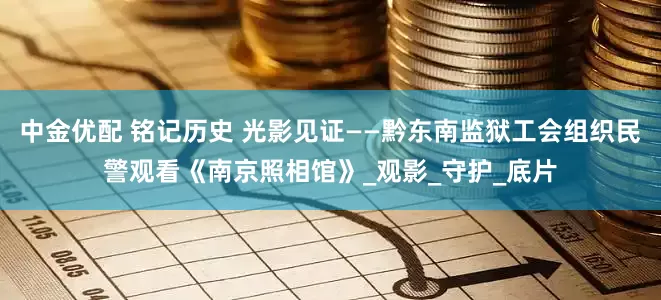 中金优配 铭记历史 光影见证——黔东南监狱工会组织民警观看《南京照相馆》_观影_守护_底片