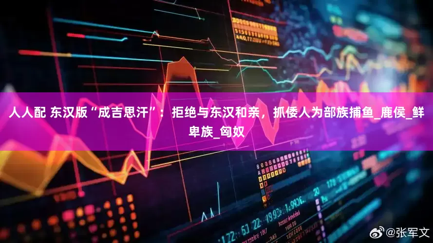 人人配 东汉版“成吉思汗”：拒绝与东汉和亲，抓倭人为部族捕鱼_鹿侯_鲜卑族_匈奴