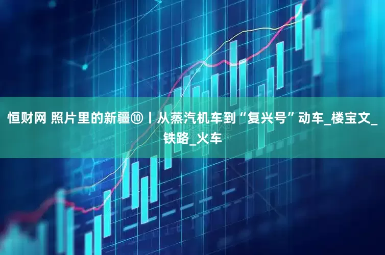 恒财网 照片里的新疆⑩丨从蒸汽机车到“复兴号”动车_楼宝文_铁路_火车