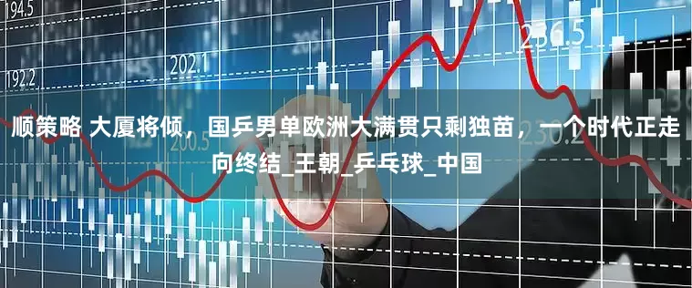 顺策略 大厦将倾，国乒男单欧洲大满贯只剩独苗，一个时代正走向终结_王朝_乒乓球_中国
