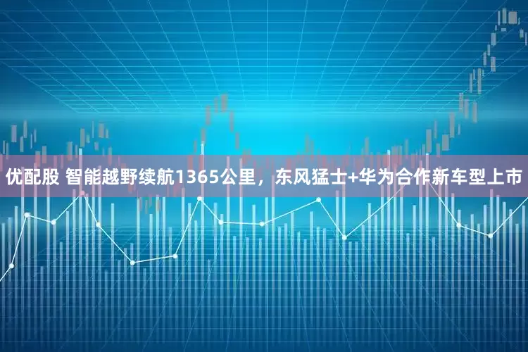 优配股 智能越野续航1365公里，东风猛士+华为合作新车型上市