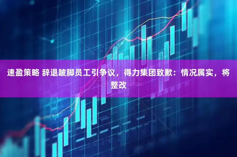速盈策略 辞退跛脚员工引争议，得力集团致歉：情况属实，将整改