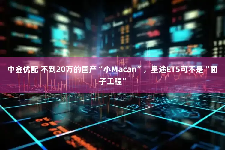 中金优配 不到20万的国产“小Macan”，星途ET5可不是“面子工程”
