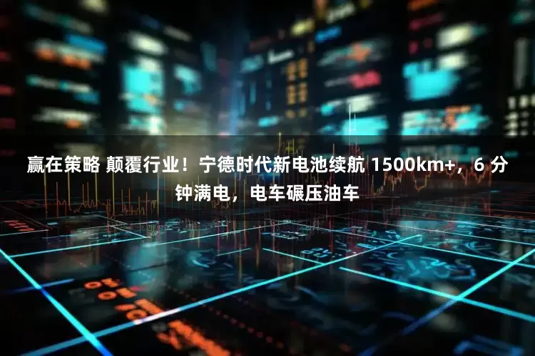 赢在策略 颠覆行业！宁德时代新电池续航 1500km+，6 分钟满电，电车碾压油车
