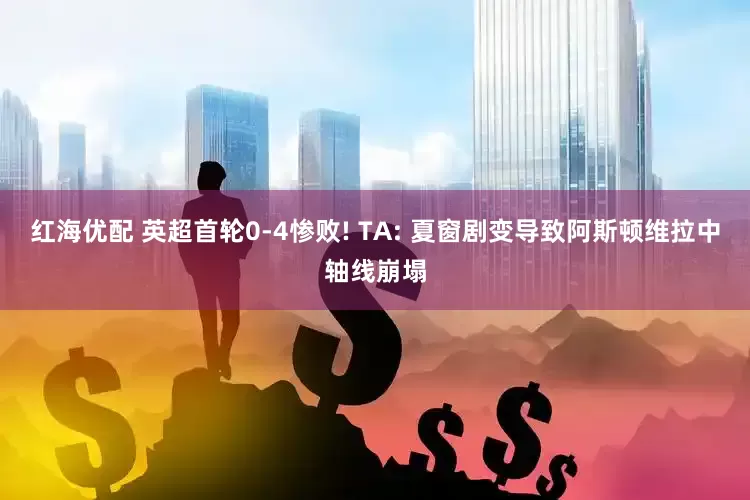 红海优配 英超首轮0-4惨败! TA: 夏窗剧变导致阿斯顿维拉中轴线崩塌